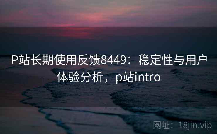 P站长期使用反馈8449:稳定性与用户体验分析,p站intro P站长期使用反馈8449:稳定性与用户体验分析,p站intro