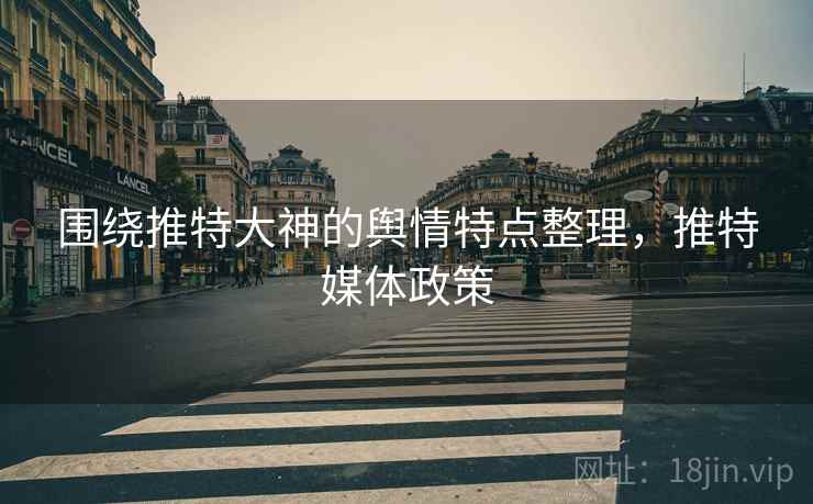 围绕推特大神的舆情特点整理,推特媒体政策 围绕推特大神的舆情特点整理,推特媒体政策