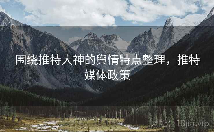 围绕推特大神的舆情特点整理,推特媒体政策 围绕推特大神的舆情特点整理,推特媒体政策