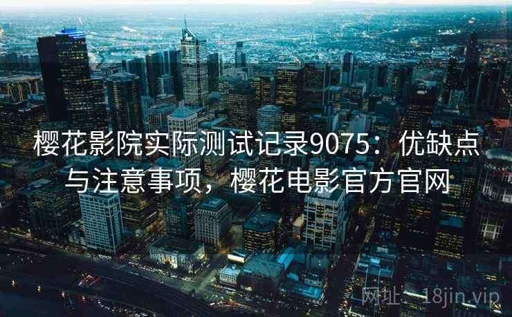 樱花影院实际测试记录9075:优缺点与注意事项,樱花电影官方官网 樱花影院实际测试记录9075:优缺点与注意事项,樱花电影官方官网