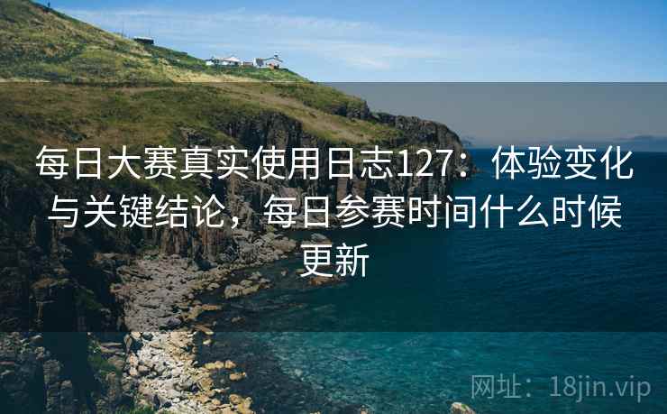 每日大赛真实使用日志127:体验变化与关键结论,每日参赛时间什么时候更新 每日大赛真实使用日志127:体验变化与关键结论,每日参赛时间什么时候更新