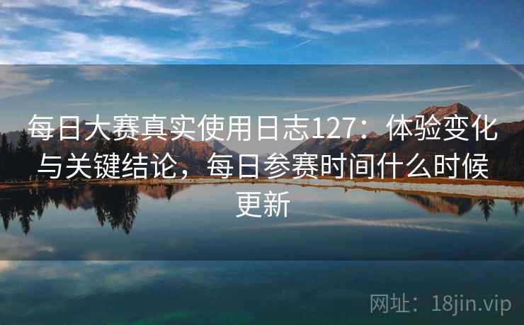 每日大赛真实使用日志127:体验变化与关键结论,每日参赛时间什么时候更新 每日大赛真实使用日志127:体验变化与关键结论,每日参赛时间什么时候更新