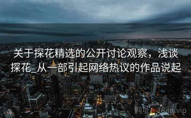 关于探花精选的公开讨论观察,浅谈探花_从一部引起网络热议的作品说起 关于探花精选的公开讨论观察,浅谈探花_从一部引起网络热议的作品说起