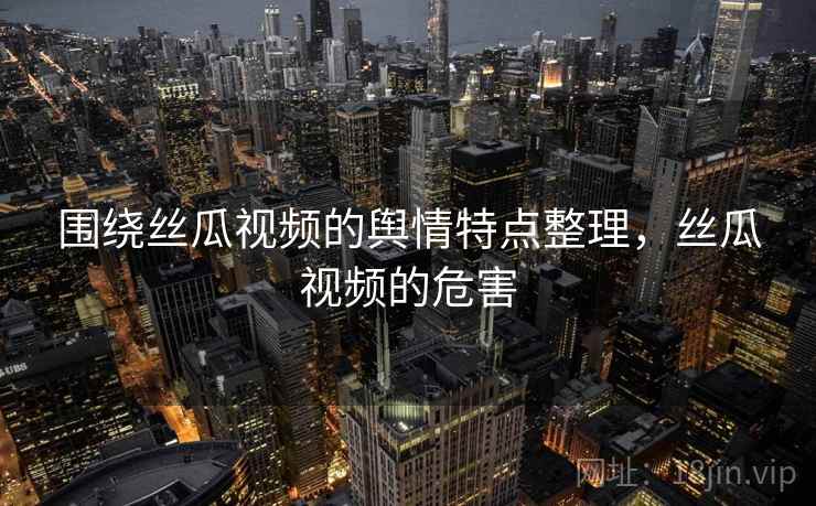 围绕丝瓜视频的舆情特点整理,丝瓜视频的危害 围绕丝瓜视频的舆情特点整理,丝瓜视频的危害