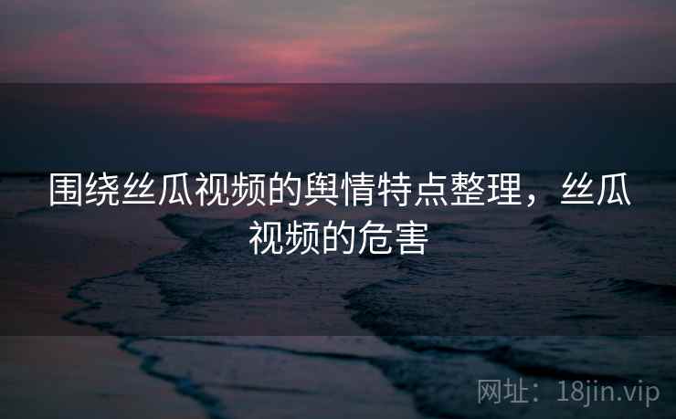 围绕丝瓜视频的舆情特点整理,丝瓜视频的危害 围绕丝瓜视频的舆情特点整理,丝瓜视频的危害