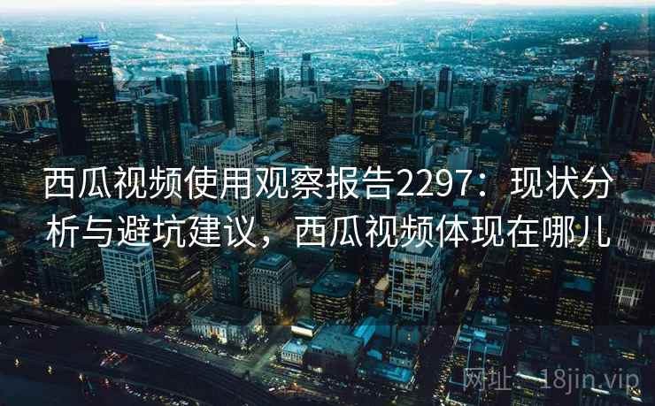 西瓜视频使用观察报告2297:现状分析与避坑建议,西瓜视频体现在哪儿 西瓜视频使用观察报告2297:现状分析与避坑建议,西瓜视频体现在哪儿
