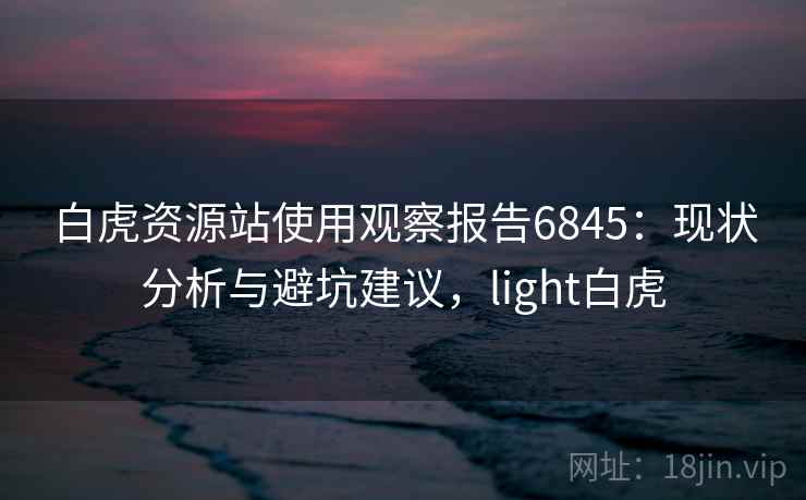 白虎资源站使用观察报告6845:现状分析与避坑建议,light白虎 白虎资源站使用观察报告6845:现状分析与避坑建议,light白虎