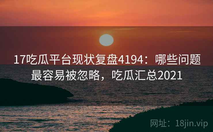 17吃瓜平台现状复盘4194:哪些问题最容易被忽略,吃瓜汇总2021 17吃瓜平台现状复盘4194:哪些问题最容易被忽略,吃瓜汇总2021