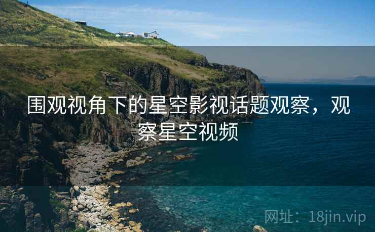 围观视角下的星空影视话题观察，观察星空视频