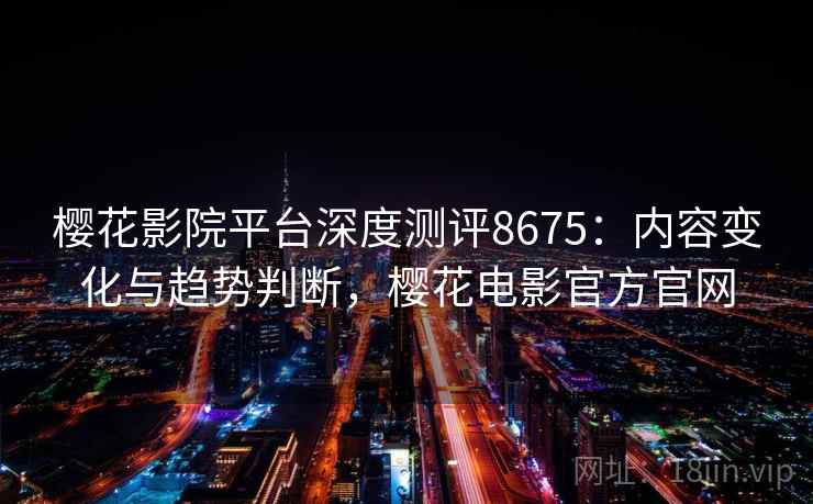 樱花影院平台深度测评8675：内容变化与趋势判断，樱花电影官方官网