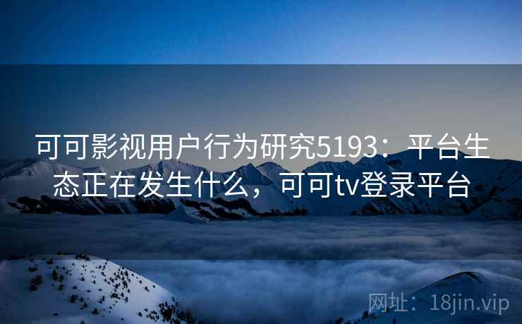 可可影视用户行为研究5193：平台生态正在发生什么，可可tv登录平台