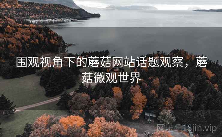 围观视角下的蘑菇网站话题观察，蘑菇微观世界