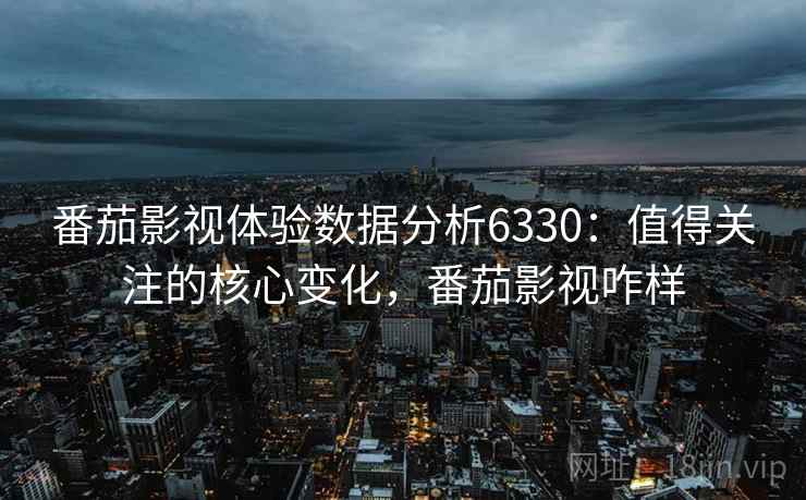 番茄影视体验数据分析6330：值得关注的核心变化，番茄影视咋样
