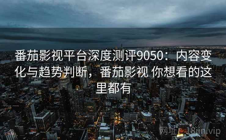 番茄影视平台深度测评9050：内容变化与趋势判断，番茄影视 你想看的这里都有