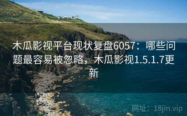 木瓜影视平台现状复盘6057：哪些问题最容易被忽略，木瓜影视1.5.1.7更新