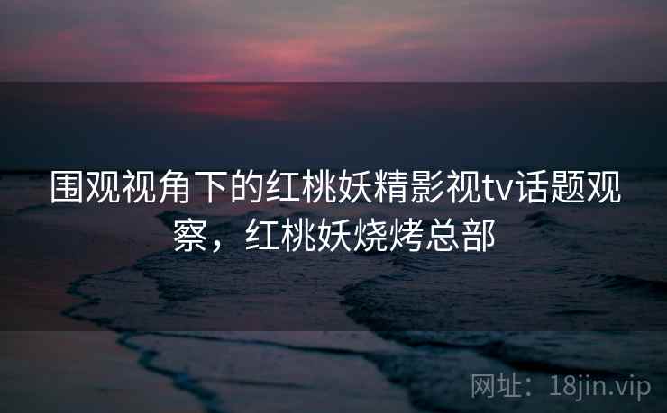 围观视角下的红桃妖精影视tv话题观察，红桃妖烧烤总部