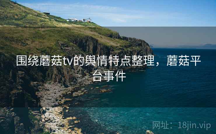 围绕蘑菇tv的舆情特点整理，蘑菇平台事件