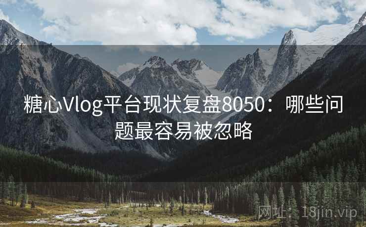 糖心Vlog平台现状复盘8050：哪些问题最容易被忽略