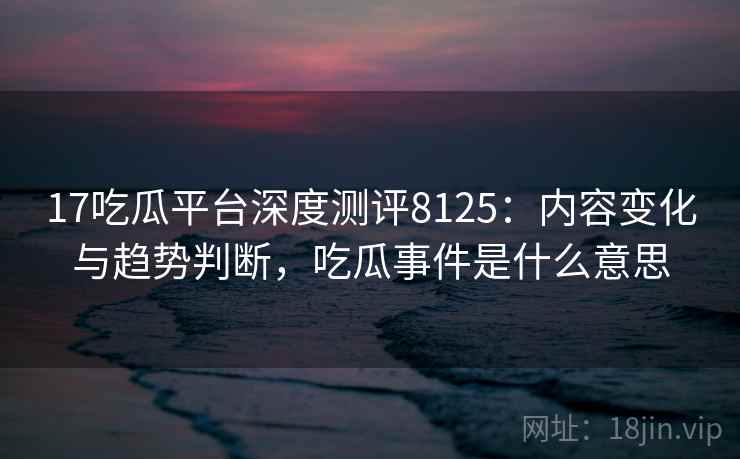 17吃瓜平台深度测评8125：内容变化与趋势判断，吃瓜事件是什么意思