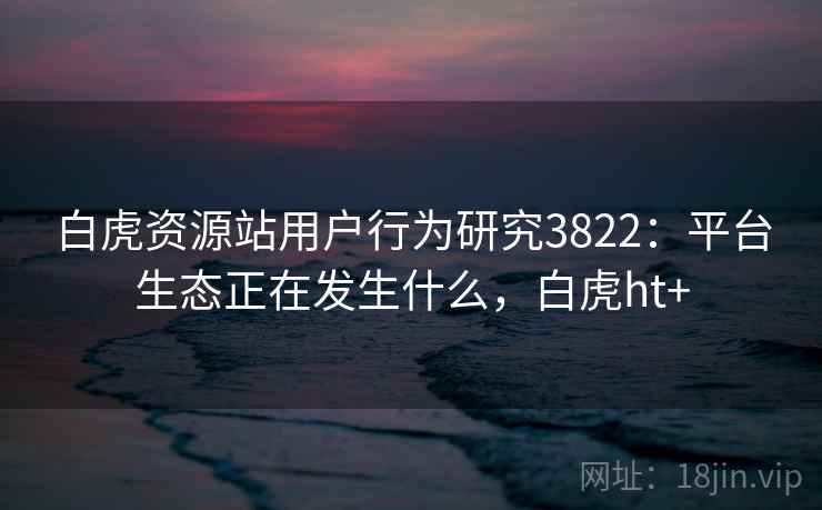 白虎资源站用户行为研究3822：平台生态正在发生什么，白虎ht+