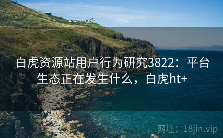 白虎资源站用户行为研究3822：平台生态正在发生什么，白虎ht+