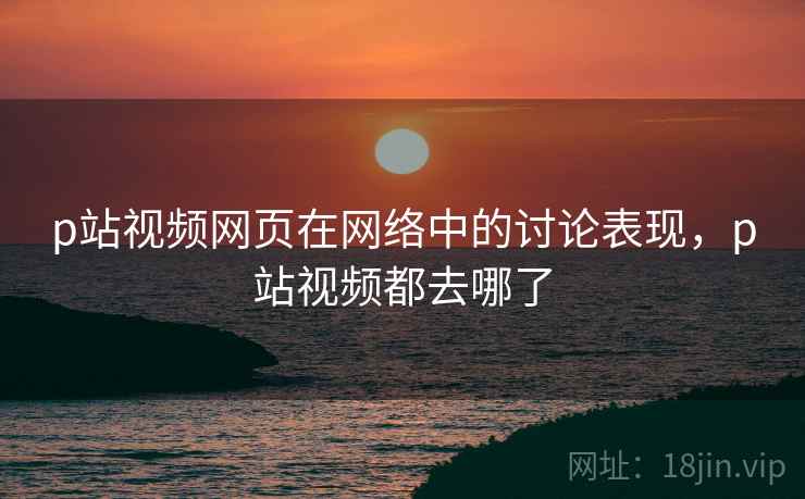 p站视频网页在网络中的讨论表现，p站视频都去哪了