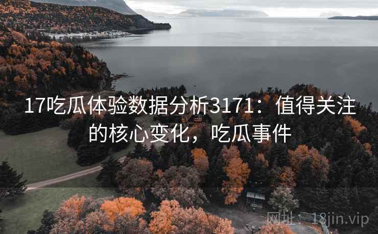 17吃瓜体验数据分析3171：值得关注的核心变化，吃瓜事件