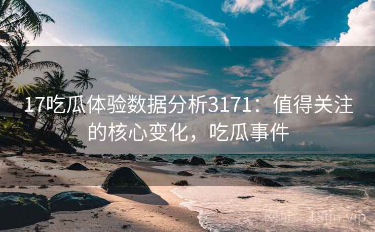 17吃瓜体验数据分析3171：值得关注的核心变化，吃瓜事件