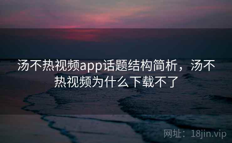 汤不热视频app话题结构简析，汤不热视频为什么下载不了