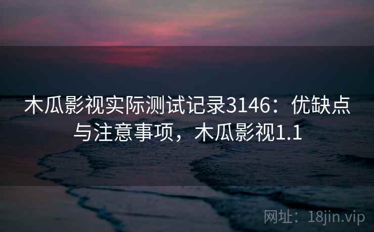 木瓜影视实际测试记录3146：优缺点与注意事项，木瓜影视1.1