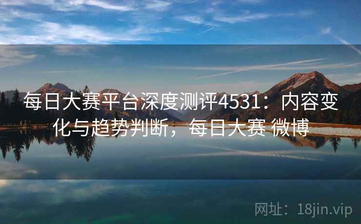 每日大赛平台深度测评4531：内容变化与趋势判断，每日大赛 微博