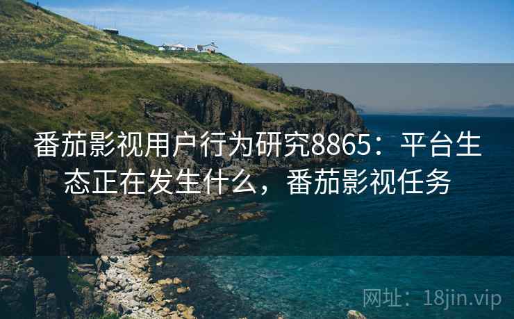 番茄影视用户行为研究8865:平台生态正在发生什么,番茄影视任务 番茄影视用户行为研究8865:平台生态正在发生什么,番茄影视任务