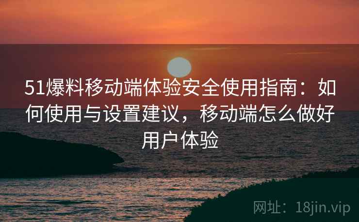 51爆料移动端体验安全使用指南：如何使用与设置建议，移动端怎么做好用户体验