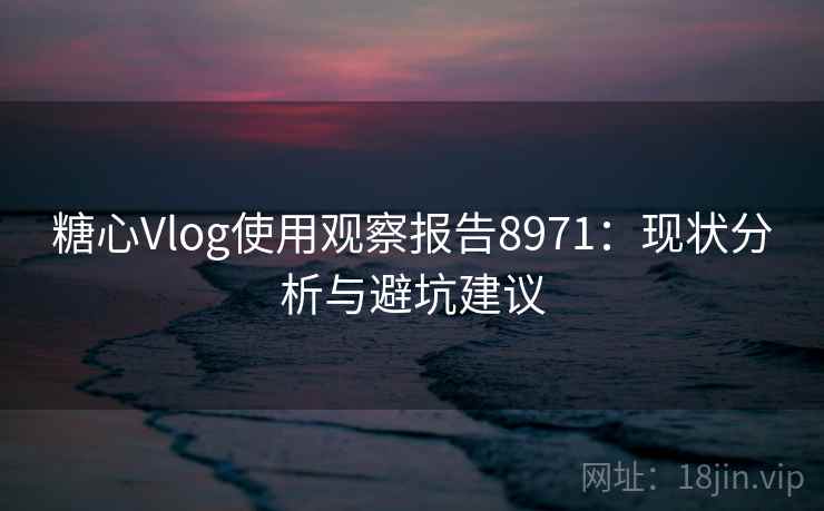 糖心Vlog使用观察报告8971：现状分析与避坑建议