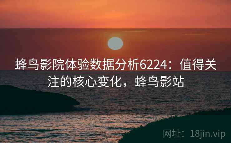 蜂鸟影院体验数据分析6224:值得关注的核心变化,蜂鸟影站 蜂鸟影院体验数据分析6224:值得关注的核心变化,蜂鸟影站