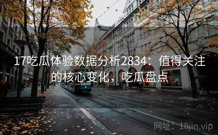 17吃瓜体验数据分析2834：值得关注的核心变化，吃瓜盘点