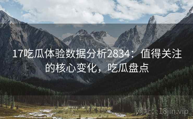 17吃瓜体验数据分析2834：值得关注的核心变化，吃瓜盘点